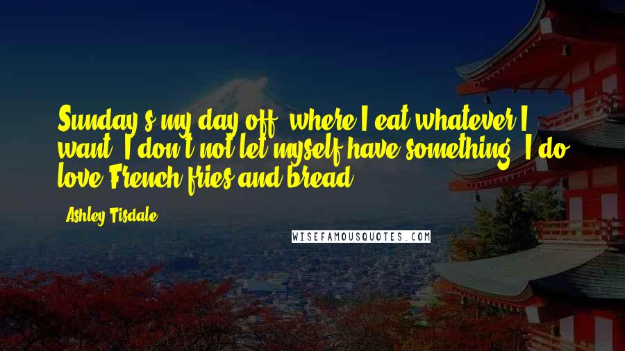 Ashley Tisdale Quotes: Sunday's my day off, where I eat whatever I want. I don't not let myself have something. I do love French fries and bread.