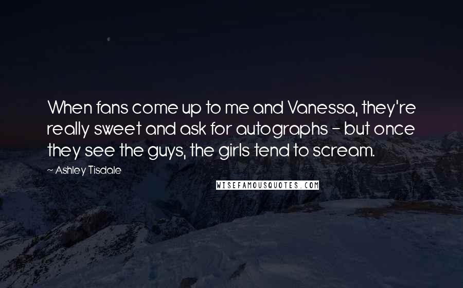 Ashley Tisdale Quotes: When fans come up to me and Vanessa, they're really sweet and ask for autographs - but once they see the guys, the girls tend to scream.