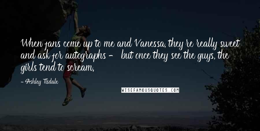 Ashley Tisdale Quotes: When fans come up to me and Vanessa, they're really sweet and ask for autographs - but once they see the guys, the girls tend to scream.