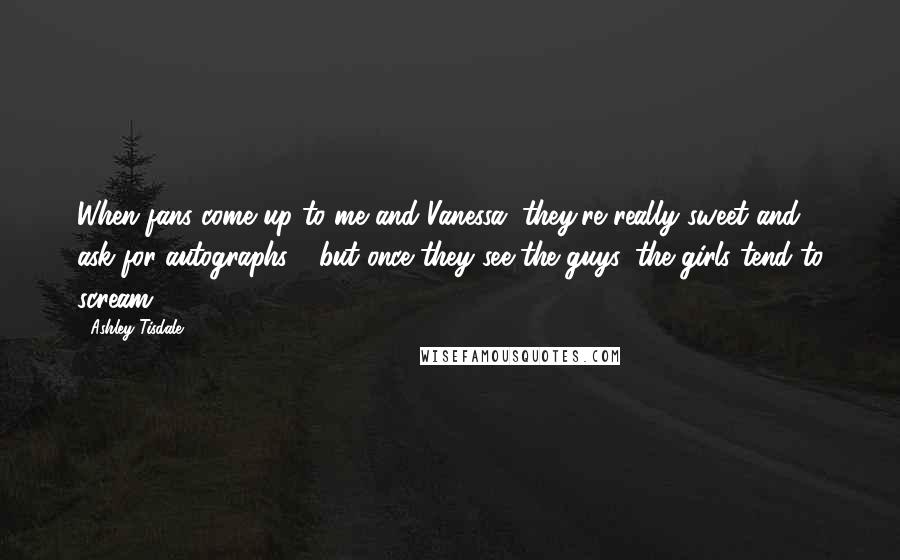Ashley Tisdale Quotes: When fans come up to me and Vanessa, they're really sweet and ask for autographs - but once they see the guys, the girls tend to scream.