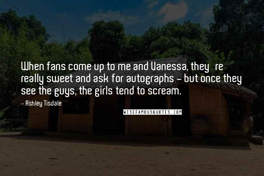 Ashley Tisdale Quotes: When fans come up to me and Vanessa, they're really sweet and ask for autographs - but once they see the guys, the girls tend to scream.