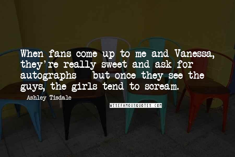 Ashley Tisdale Quotes: When fans come up to me and Vanessa, they're really sweet and ask for autographs - but once they see the guys, the girls tend to scream.