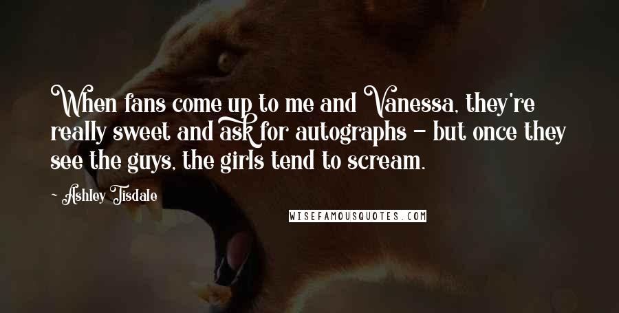 Ashley Tisdale Quotes: When fans come up to me and Vanessa, they're really sweet and ask for autographs - but once they see the guys, the girls tend to scream.