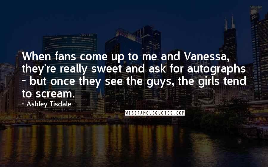 Ashley Tisdale Quotes: When fans come up to me and Vanessa, they're really sweet and ask for autographs - but once they see the guys, the girls tend to scream.