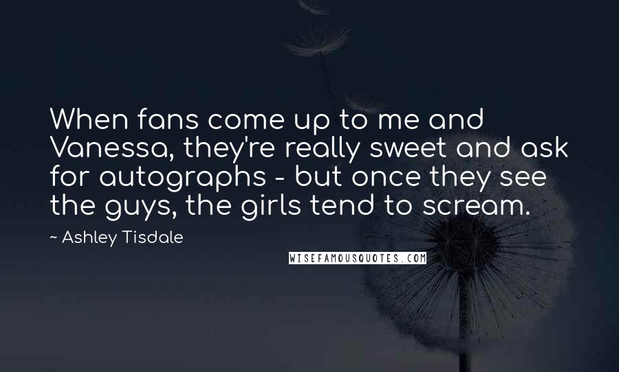 Ashley Tisdale Quotes: When fans come up to me and Vanessa, they're really sweet and ask for autographs - but once they see the guys, the girls tend to scream.