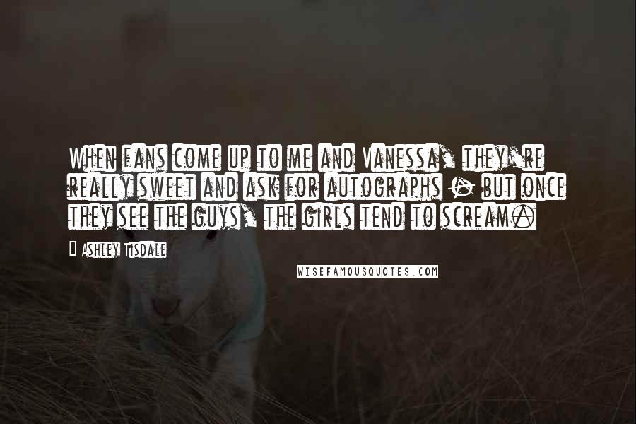 Ashley Tisdale Quotes: When fans come up to me and Vanessa, they're really sweet and ask for autographs - but once they see the guys, the girls tend to scream.