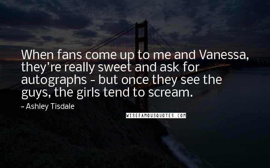 Ashley Tisdale Quotes: When fans come up to me and Vanessa, they're really sweet and ask for autographs - but once they see the guys, the girls tend to scream.