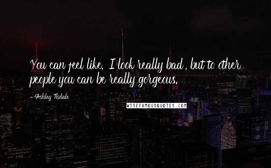 Ashley Tisdale Quotes: You can feel like, 'I look really bad', but to other people you can be really gorgeous.