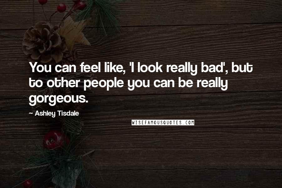 Ashley Tisdale Quotes: You can feel like, 'I look really bad', but to other people you can be really gorgeous.