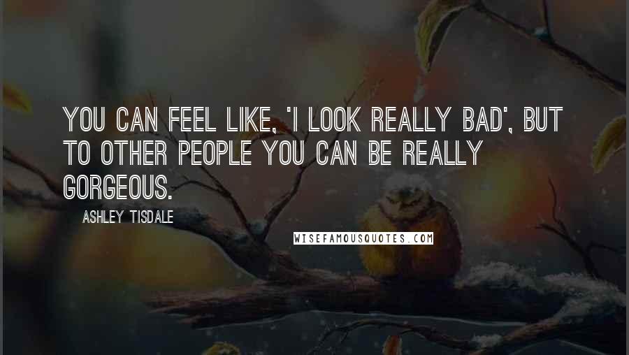 Ashley Tisdale Quotes: You can feel like, 'I look really bad', but to other people you can be really gorgeous.