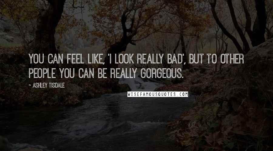 Ashley Tisdale Quotes: You can feel like, 'I look really bad', but to other people you can be really gorgeous.