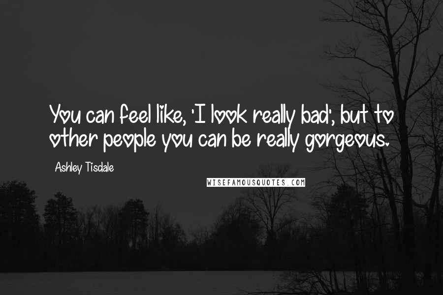 Ashley Tisdale Quotes: You can feel like, 'I look really bad', but to other people you can be really gorgeous.