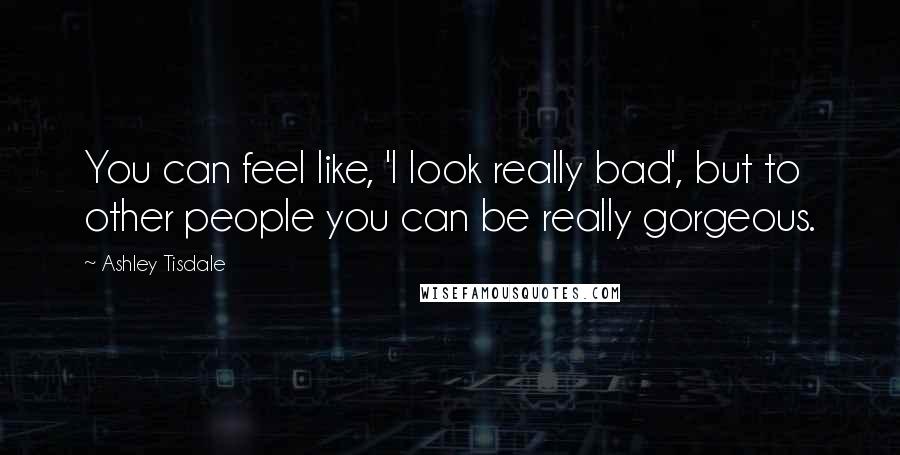 Ashley Tisdale Quotes: You can feel like, 'I look really bad', but to other people you can be really gorgeous.