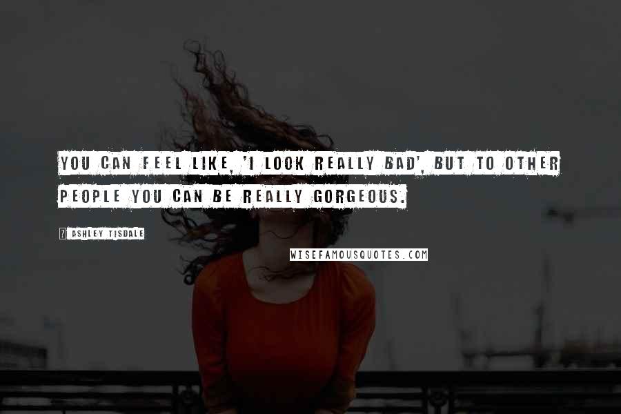 Ashley Tisdale Quotes: You can feel like, 'I look really bad', but to other people you can be really gorgeous.