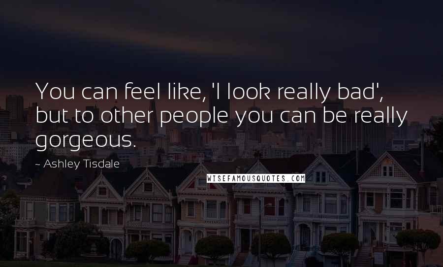 Ashley Tisdale Quotes: You can feel like, 'I look really bad', but to other people you can be really gorgeous.