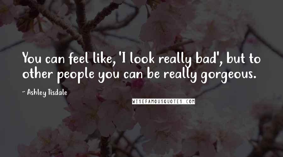 Ashley Tisdale Quotes: You can feel like, 'I look really bad', but to other people you can be really gorgeous.