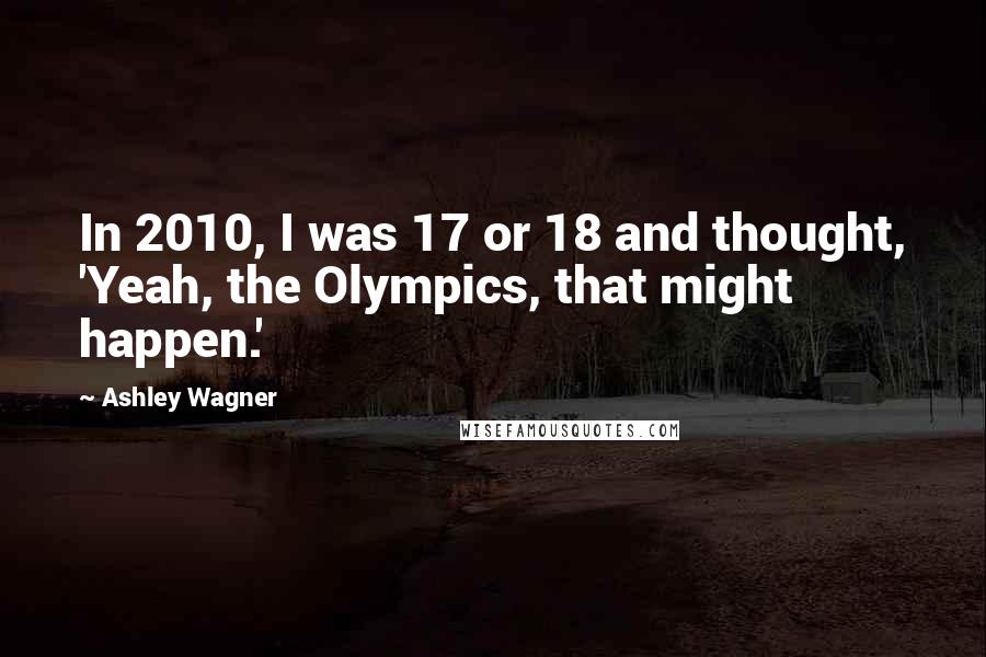 Ashley Wagner Quotes: In 2010, I was 17 or 18 and thought, 'Yeah, the Olympics, that might happen.'