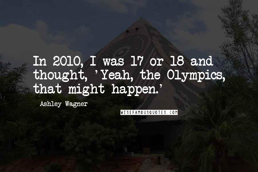 Ashley Wagner Quotes: In 2010, I was 17 or 18 and thought, 'Yeah, the Olympics, that might happen.'