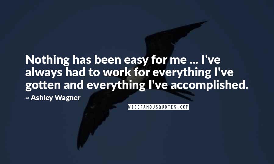 Ashley Wagner Quotes: Nothing has been easy for me ... I've always had to work for everything I've gotten and everything I've accomplished.