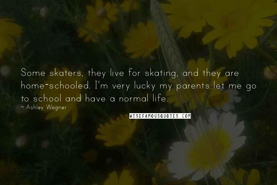 Ashley Wagner Quotes: Some skaters, they live for skating, and they are home-schooled. I'm very lucky my parents let me go to school and have a normal life.