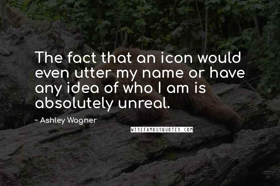 Ashley Wagner Quotes: The fact that an icon would even utter my name or have any idea of who I am is absolutely unreal.