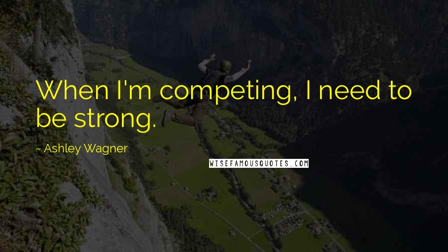 Ashley Wagner Quotes: When I'm competing, I need to be strong.