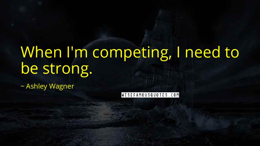 Ashley Wagner Quotes: When I'm competing, I need to be strong.