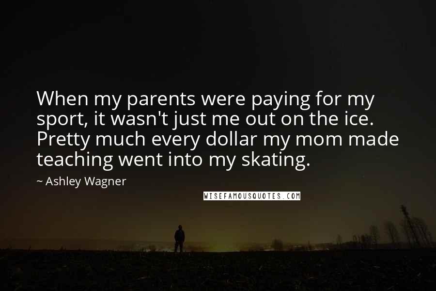 Ashley Wagner Quotes: When my parents were paying for my sport, it wasn't just me out on the ice. Pretty much every dollar my mom made teaching went into my skating.