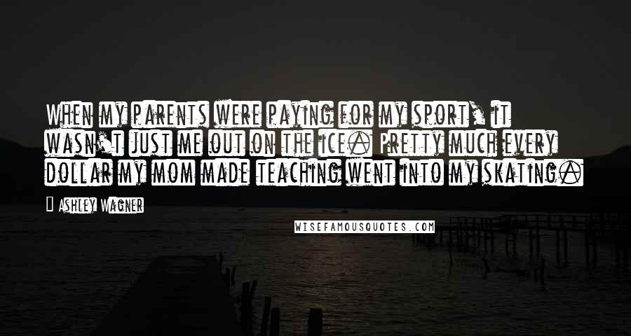 Ashley Wagner Quotes: When my parents were paying for my sport, it wasn't just me out on the ice. Pretty much every dollar my mom made teaching went into my skating.