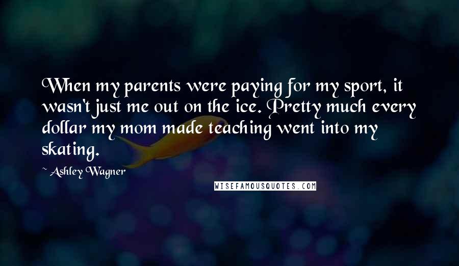 Ashley Wagner Quotes: When my parents were paying for my sport, it wasn't just me out on the ice. Pretty much every dollar my mom made teaching went into my skating.