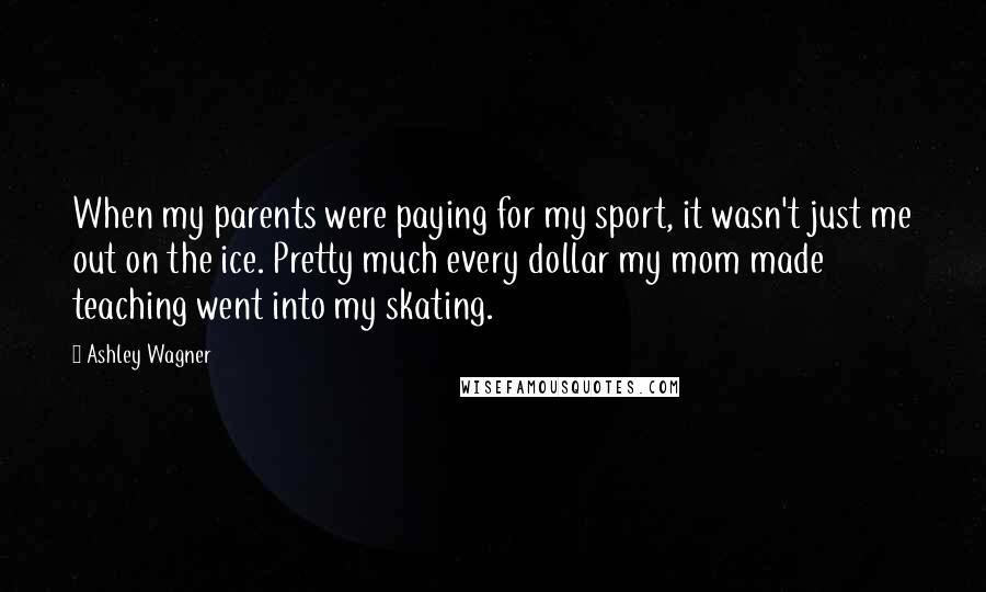 Ashley Wagner Quotes: When my parents were paying for my sport, it wasn't just me out on the ice. Pretty much every dollar my mom made teaching went into my skating.