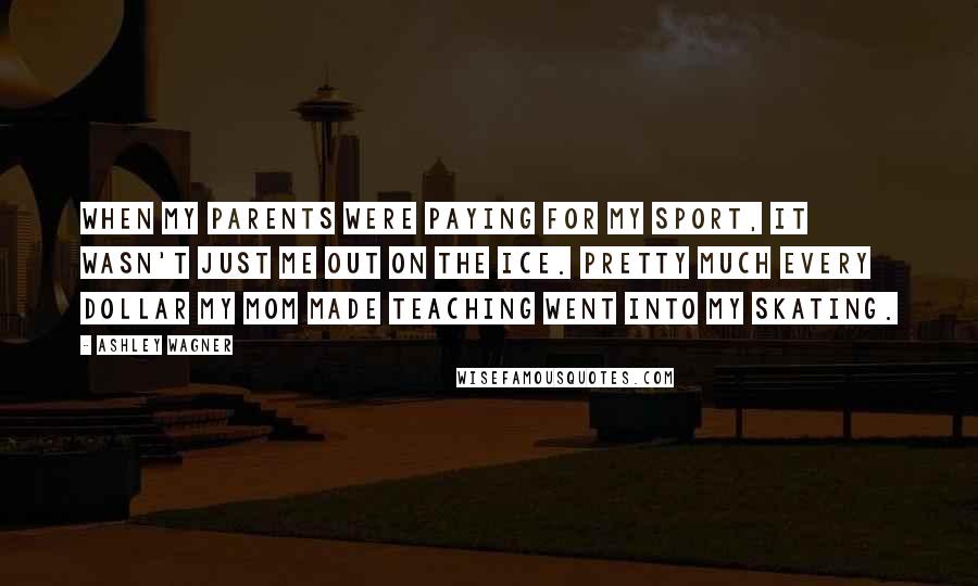 Ashley Wagner Quotes: When my parents were paying for my sport, it wasn't just me out on the ice. Pretty much every dollar my mom made teaching went into my skating.