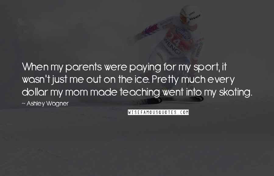 Ashley Wagner Quotes: When my parents were paying for my sport, it wasn't just me out on the ice. Pretty much every dollar my mom made teaching went into my skating.