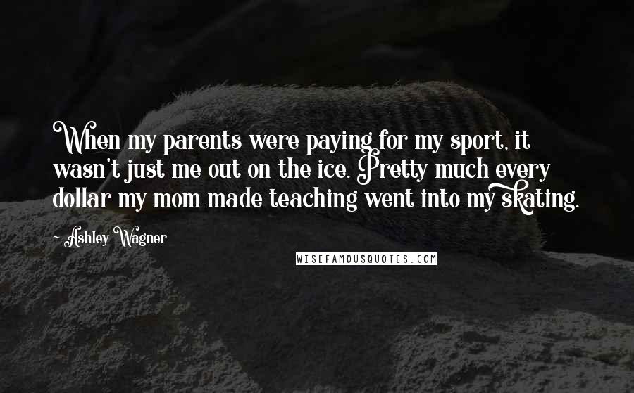 Ashley Wagner Quotes: When my parents were paying for my sport, it wasn't just me out on the ice. Pretty much every dollar my mom made teaching went into my skating.