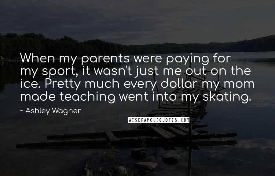 Ashley Wagner Quotes: When my parents were paying for my sport, it wasn't just me out on the ice. Pretty much every dollar my mom made teaching went into my skating.