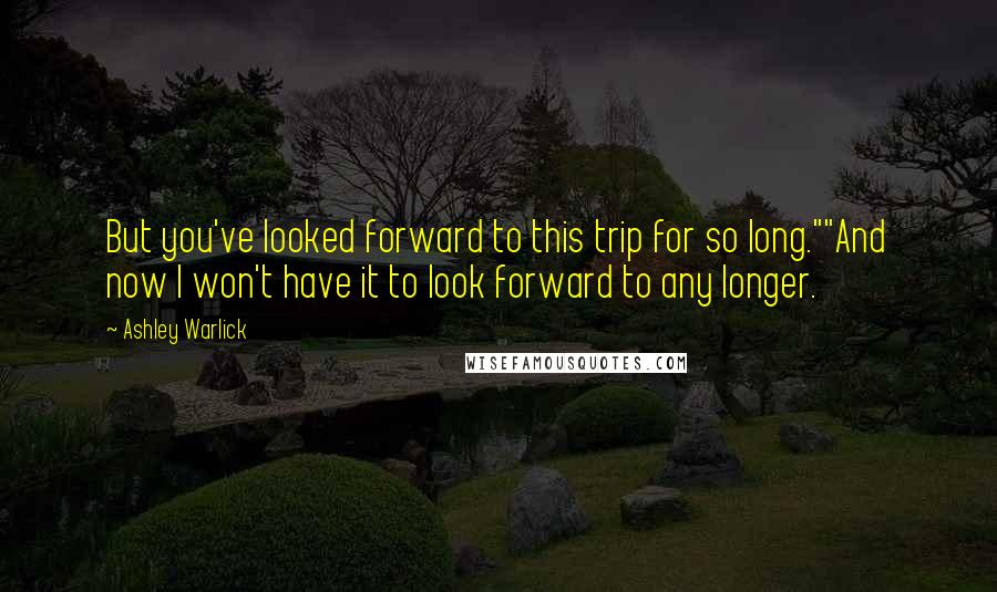Ashley Warlick Quotes: But you've looked forward to this trip for so long.""And now I won't have it to look forward to any longer.