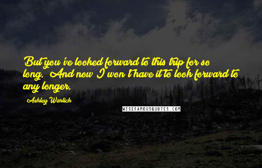 Ashley Warlick Quotes: But you've looked forward to this trip for so long.""And now I won't have it to look forward to any longer.