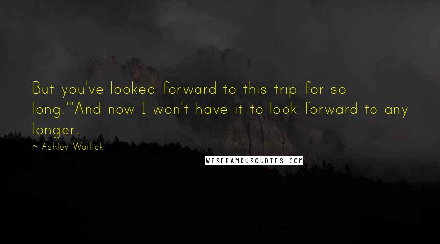 Ashley Warlick Quotes: But you've looked forward to this trip for so long.""And now I won't have it to look forward to any longer.