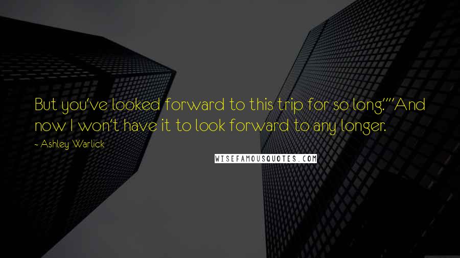 Ashley Warlick Quotes: But you've looked forward to this trip for so long.""And now I won't have it to look forward to any longer.