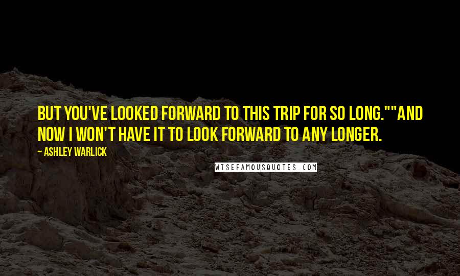 Ashley Warlick Quotes: But you've looked forward to this trip for so long.""And now I won't have it to look forward to any longer.
