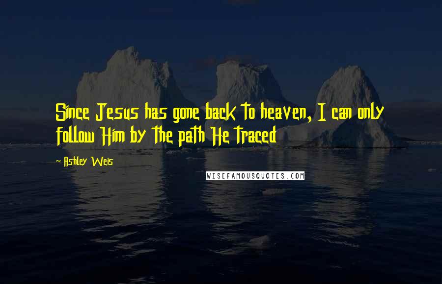 Ashley Weis Quotes: Since Jesus has gone back to heaven, I can only follow Him by the path He traced