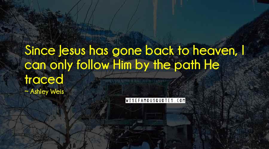 Ashley Weis Quotes: Since Jesus has gone back to heaven, I can only follow Him by the path He traced