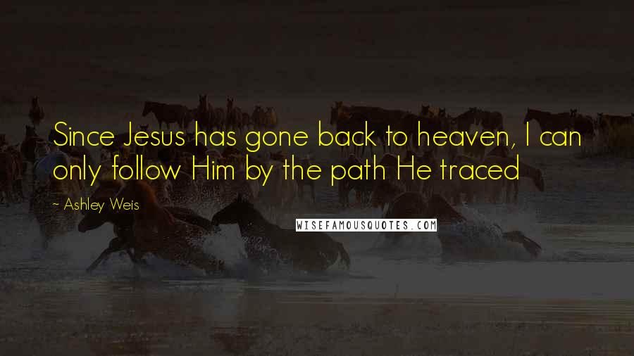 Ashley Weis Quotes: Since Jesus has gone back to heaven, I can only follow Him by the path He traced