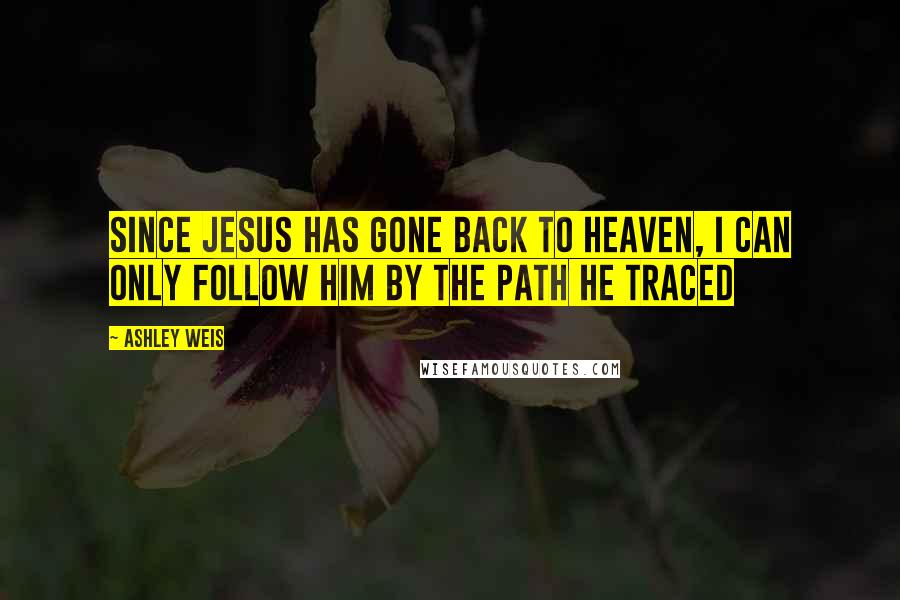 Ashley Weis Quotes: Since Jesus has gone back to heaven, I can only follow Him by the path He traced