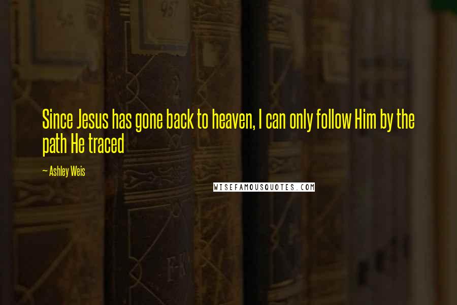 Ashley Weis Quotes: Since Jesus has gone back to heaven, I can only follow Him by the path He traced