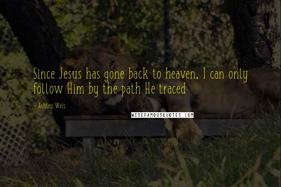 Ashley Weis Quotes: Since Jesus has gone back to heaven, I can only follow Him by the path He traced