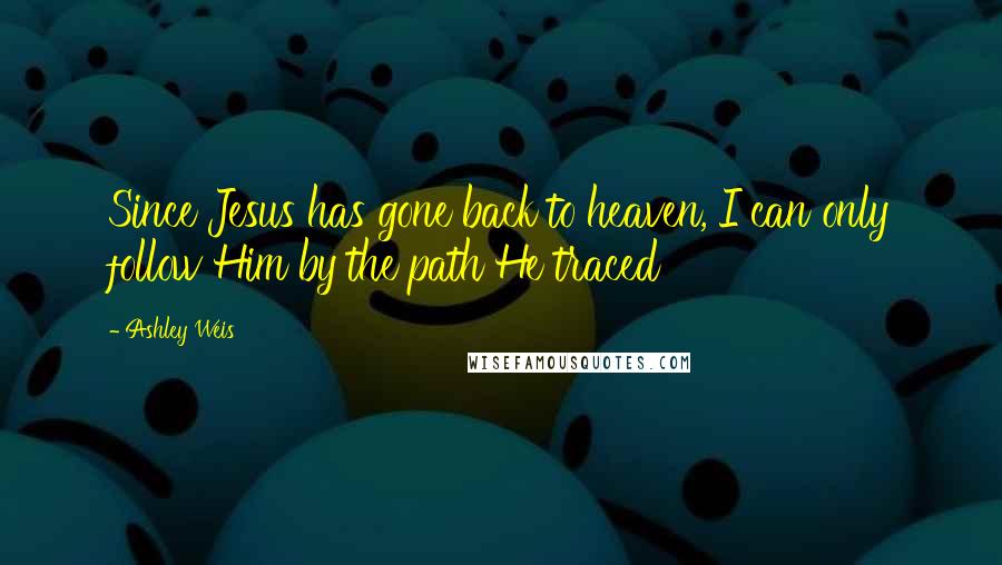 Ashley Weis Quotes: Since Jesus has gone back to heaven, I can only follow Him by the path He traced