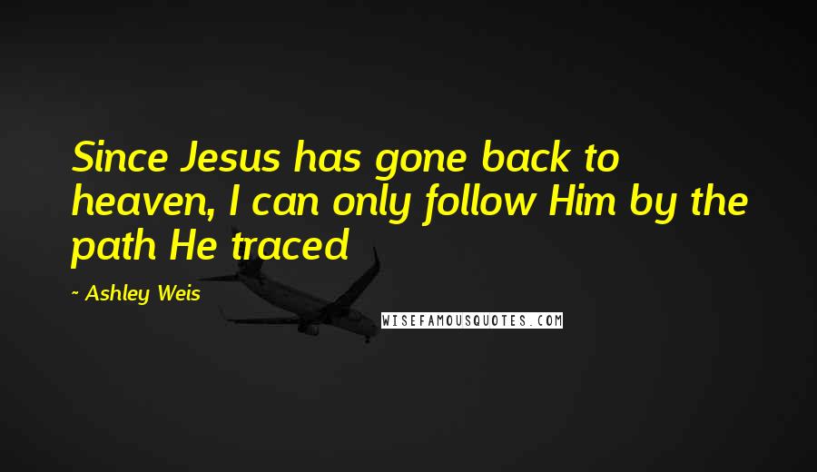 Ashley Weis Quotes: Since Jesus has gone back to heaven, I can only follow Him by the path He traced