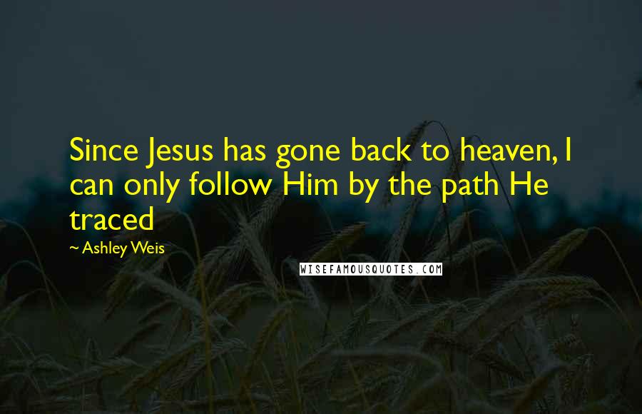 Ashley Weis Quotes: Since Jesus has gone back to heaven, I can only follow Him by the path He traced