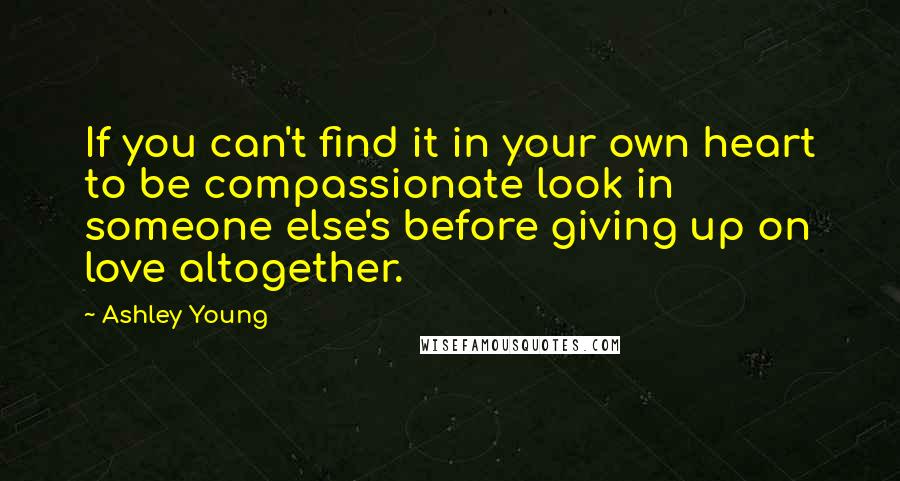 Ashley Young Quotes: If you can't find it in your own heart to be compassionate look in someone else's before giving up on love altogether.